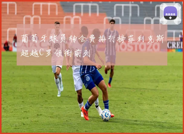 葡萄牙球员转会费排行榜菲利克斯超越C罗领衔前列