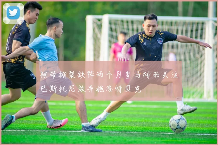 韧带撕裂缺阵两个月皇马转而关注巴斯托尼放弃施洛特贝克