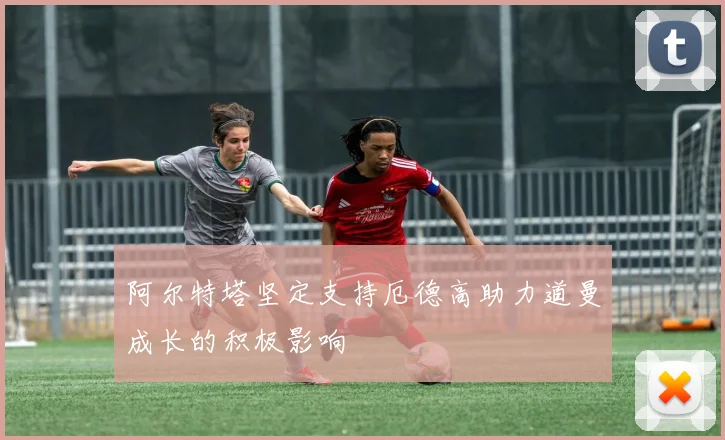 阿尔特塔坚定支持厄德高助力道曼成长的积极影响