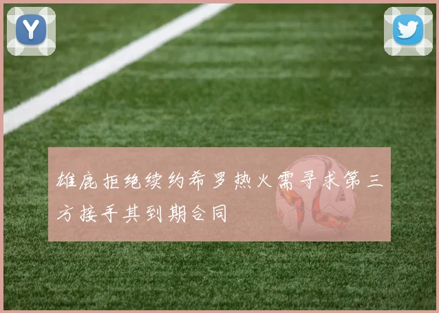雄鹿拒绝续约希罗热火需寻求第三方接手其到期合同