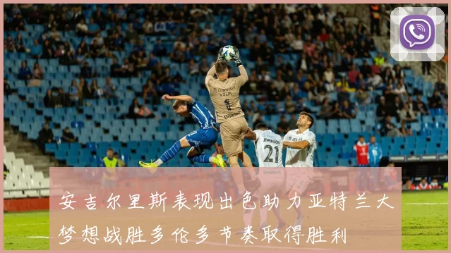 安吉尔里斯表现出色助力亚特兰大梦想战胜多伦多节奏取得胜利