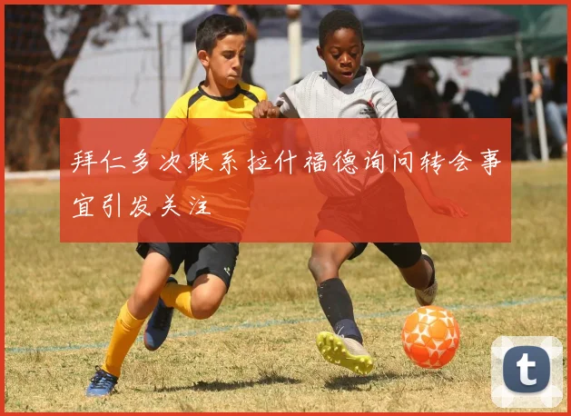 拜仁多次联系拉什福德询问转会事宜引发关注