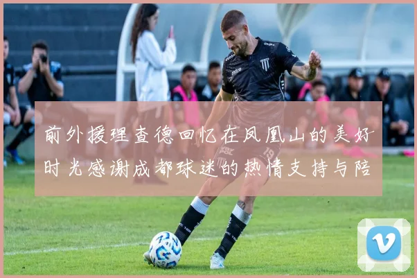 前外援理查德回忆在凤凰山的美好时光感谢成都球迷的热情支持与陪伴