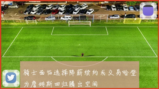骑士面临选择降薪续约或交易哈登为詹姆斯回归腾出空间