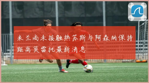 米兰尚未接触热苏斯与阿森纳保持距离莫雷托最新消息