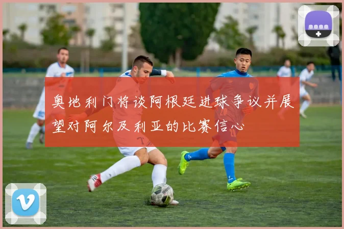 奥地利门将谈阿根廷进球争议并展望对阿尔及利亚的比赛信心