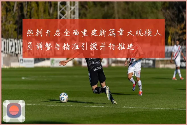 热刺开启全面重建新篇章大规模人员调整与精准引援并行推进