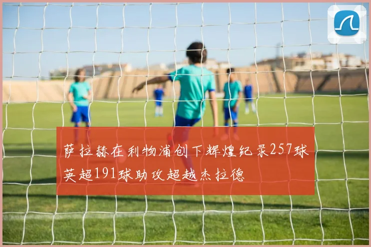 萨拉赫在利物浦创下辉煌纪录257球英超191球助攻超越杰拉德