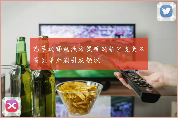 巴萨边锋轮换方案确定弗里克更衣室竞争加剧引发热议