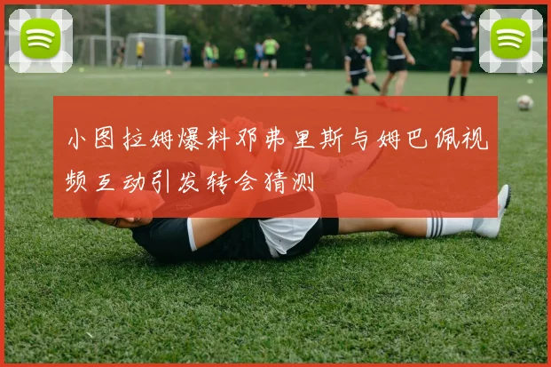 小图拉姆爆料邓弗里斯与姆巴佩视频互动引发转会猜测