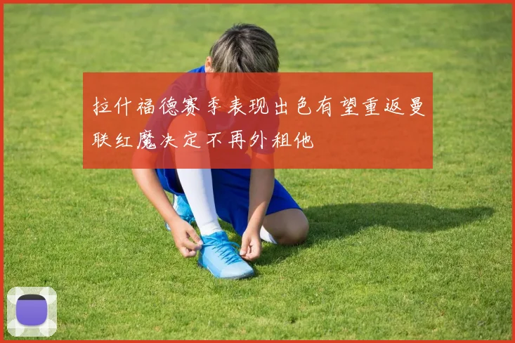 拉什福德赛季表现出色有望重返曼联红魔决定不再外租他