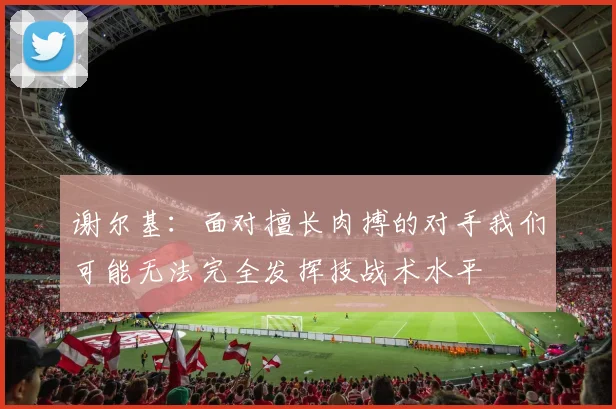 谢尔基：面对擅长肉搏的对手我们可能无法完全发挥技战术水平