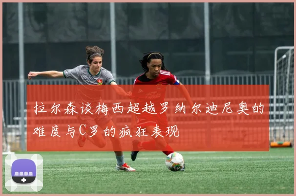 拉尔森谈梅西超越罗纳尔迪尼奥的难度与C罗的疯狂表现