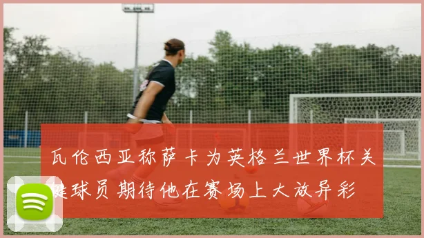 瓦伦西亚称萨卡为英格兰世界杯关键球员期待他在赛场上大放异彩