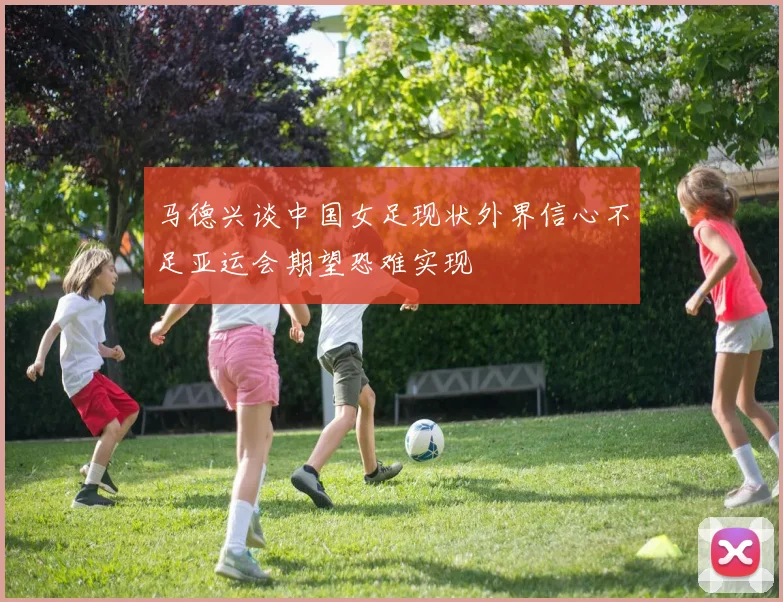 马德兴谈中国女足现状外界信心不足亚运会期望恐难实现