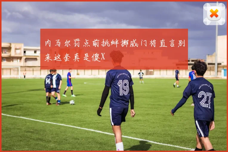 内马尔罚点前挑衅挪威门将直言别来这套真是傻X