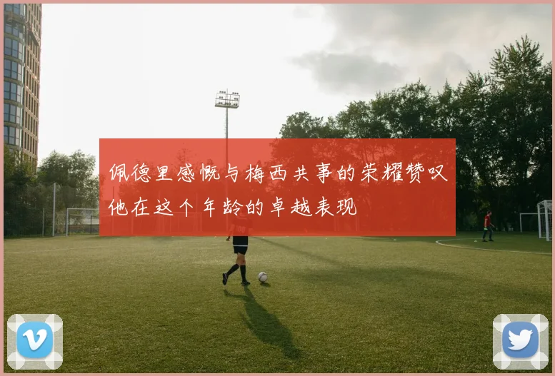 佩德里感慨与梅西共事的荣耀赞叹他在这个年龄的卓越表现