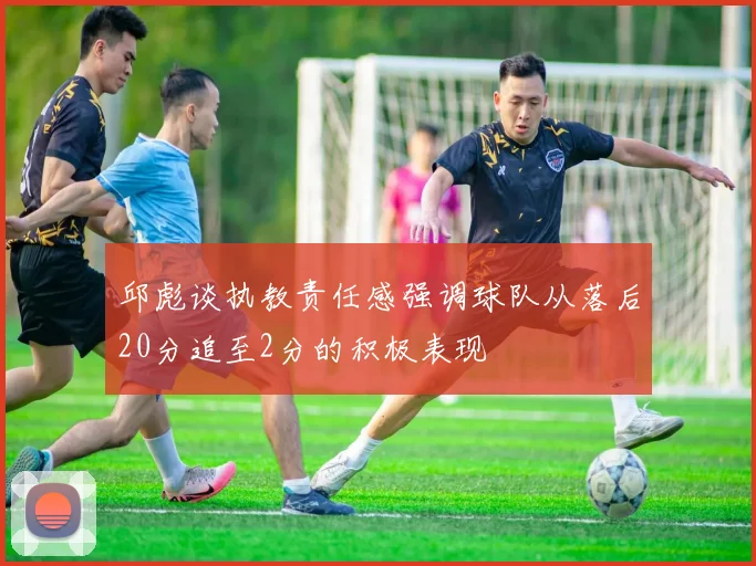 邱彪谈执教责任感强调球队从落后20分追至2分的积极表现