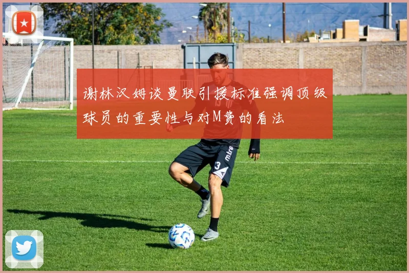 谢林汉姆谈曼联引援标准强调顶级球员的重要性与对M费的看法