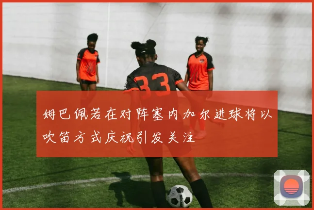 姆巴佩若在对阵塞内加尔进球将以吹笛方式庆祝引发关注