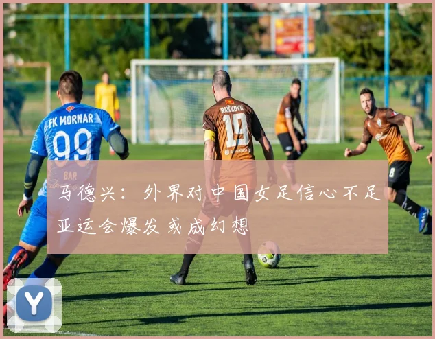 马德兴：外界对中国女足信心不足亚运会爆发或成幻想